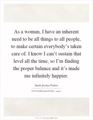 As a woman, I have an inherent need to be all things to all people, to make certain everybody’s taken care of. I know I can’t sustain that level all the time, so I’m finding the proper balance and it’s made me infinitely happier Picture Quote #1
