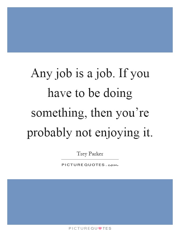 Any job is a job. If you have to be doing something, then you're probably not enjoying it Picture Quote #1
