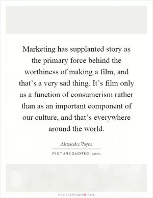 Marketing has supplanted story as the primary force behind the worthiness of making a film, and that’s a very sad thing. It’s film only as a function of consumerism rather than as an important component of our culture, and that’s everywhere around the world Picture Quote #1