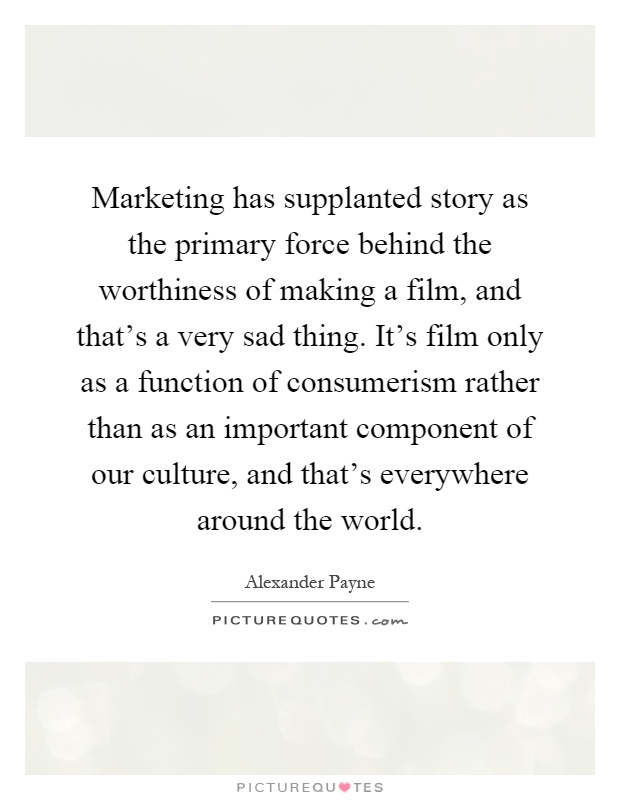 Marketing has supplanted story as the primary force behind the worthiness of making a film, and that's a very sad thing. It's film only as a function of consumerism rather than as an important component of our culture, and that's everywhere around the world Picture Quote #1