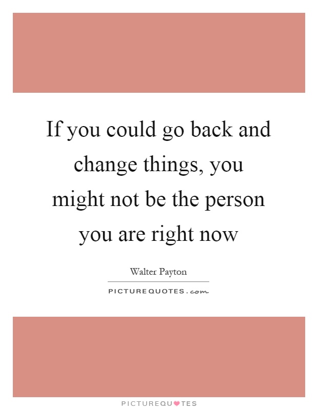 If you could go back and change things, you might not be the person you are right now Picture Quote #1