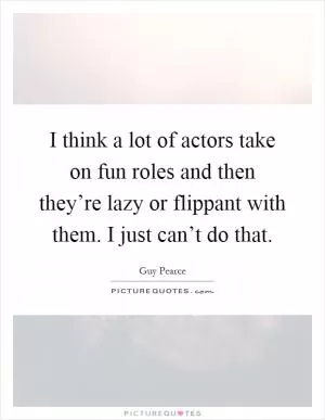 I think a lot of actors take on fun roles and then they’re lazy or flippant with them. I just can’t do that Picture Quote #1