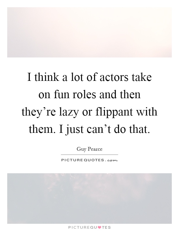 I think a lot of actors take on fun roles and then they're lazy or flippant with them. I just can't do that Picture Quote #1