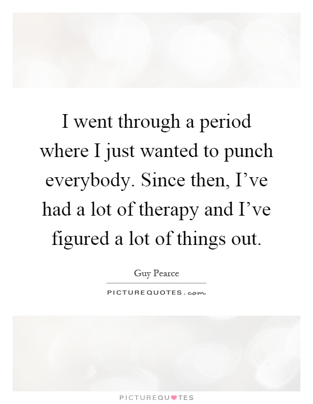 I went through a period where I just wanted to punch everybody. Since then, I've had a lot of therapy and I've figured a lot of things out Picture Quote #1