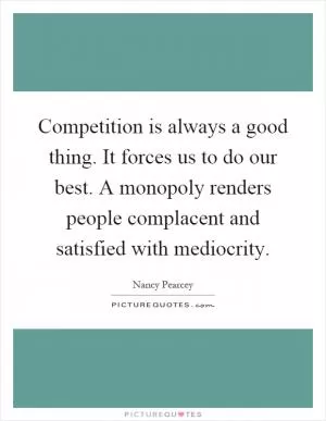 Competition is always a good thing. It forces us to do our best. A monopoly renders people complacent and satisfied with mediocrity Picture Quote #1