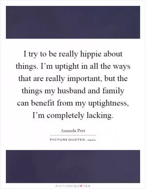I try to be really hippie about things. I’m uptight in all the ways that are really important, but the things my husband and family can benefit from my uptightness, I’m completely lacking Picture Quote #1