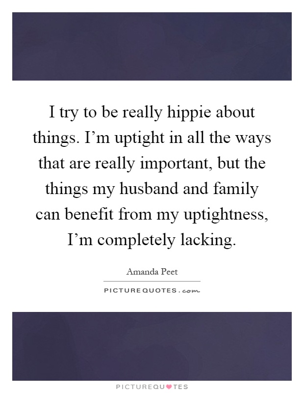 I try to be really hippie about things. I'm uptight in all the ways that are really important, but the things my husband and family can benefit from my uptightness, I'm completely lacking Picture Quote #1