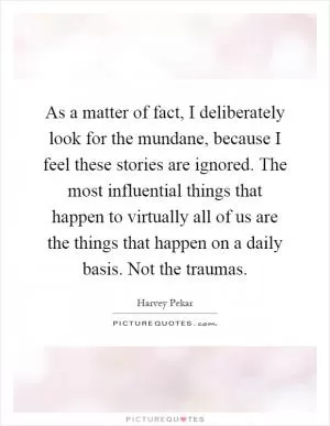 As a matter of fact, I deliberately look for the mundane, because I feel these stories are ignored. The most influential things that happen to virtually all of us are the things that happen on a daily basis. Not the traumas Picture Quote #1
