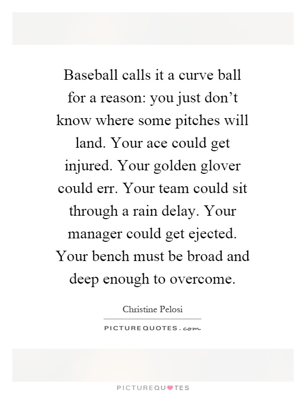 Baseball calls it a curve ball for a reason: you just don't know where some pitches will land. Your ace could get injured. Your golden glover could err. Your team could sit through a rain delay. Your manager could get ejected. Your bench must be broad and deep enough to overcome Picture Quote #1