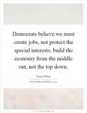 Democrats believe we must create jobs, not protect the special interests; build the economy from the middle out, not the top down Picture Quote #1