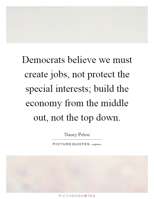 Democrats believe we must create jobs, not protect the special interests; build the economy from the middle out, not the top down Picture Quote #1