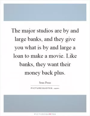 The major studios are by and large banks, and they give you what is by and large a loan to make a movie. Like banks, they want their money back plus Picture Quote #1