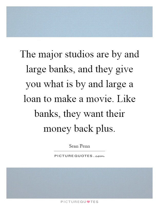 The major studios are by and large banks, and they give you what is by and large a loan to make a movie. Like banks, they want their money back plus Picture Quote #1