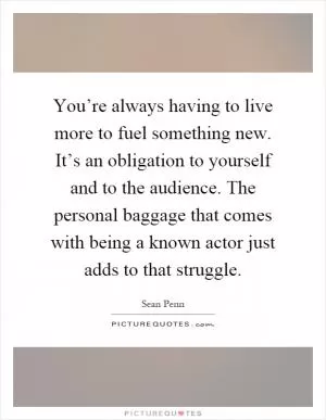 You’re always having to live more to fuel something new. It’s an obligation to yourself and to the audience. The personal baggage that comes with being a known actor just adds to that struggle Picture Quote #1