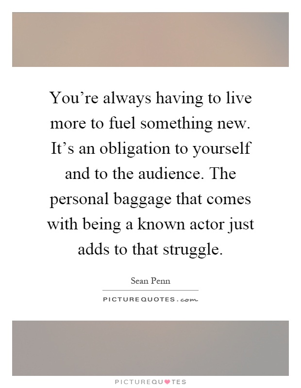 You're always having to live more to fuel something new. It's an obligation to yourself and to the audience. The personal baggage that comes with being a known actor just adds to that struggle Picture Quote #1