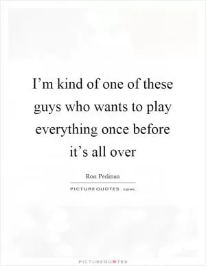 I’m kind of one of these guys who wants to play everything once before it’s all over Picture Quote #1
