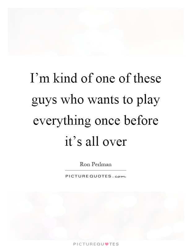 I'm kind of one of these guys who wants to play everything once before it's all over Picture Quote #1