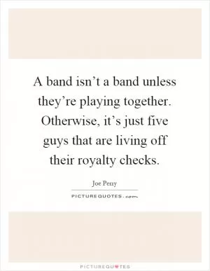 A band isn’t a band unless they’re playing together. Otherwise, it’s just five guys that are living off their royalty checks Picture Quote #1
