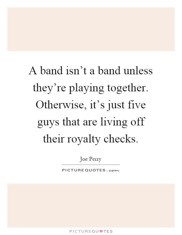 A band isn't a band unless they're playing together. Otherwise, it's just five guys that are living off their royalty checks Picture Quote #1