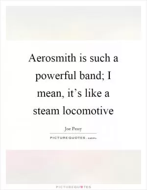 Aerosmith is such a powerful band; I mean, it’s like a steam locomotive Picture Quote #1