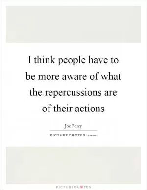 I think people have to be more aware of what the repercussions are of their actions Picture Quote #1