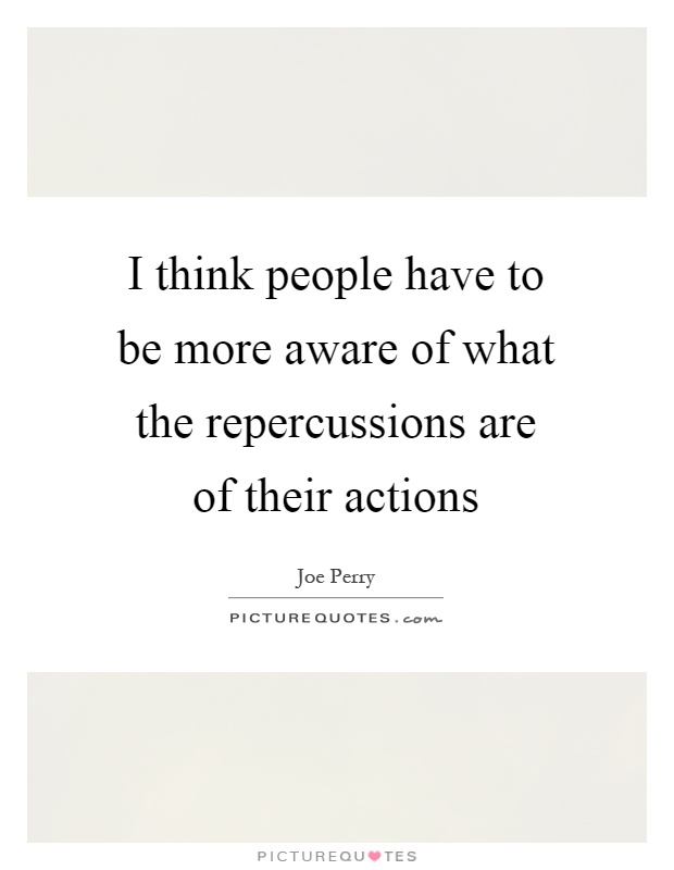 I think people have to be more aware of what the repercussions are of their actions Picture Quote #1