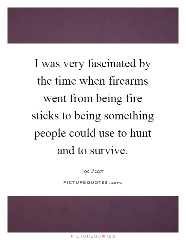 I was very fascinated by the time when firearms went from being fire sticks to being something people could use to hunt and to survive Picture Quote #1