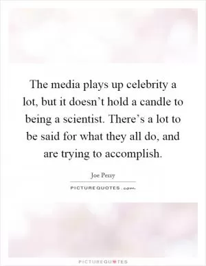 The media plays up celebrity a lot, but it doesn’t hold a candle to being a scientist. There’s a lot to be said for what they all do, and are trying to accomplish Picture Quote #1