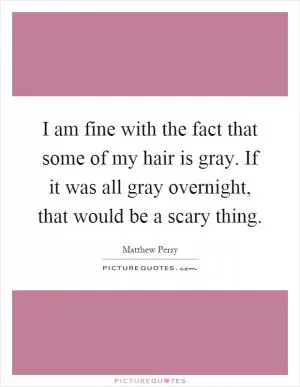 I am fine with the fact that some of my hair is gray. If it was all gray overnight, that would be a scary thing Picture Quote #1