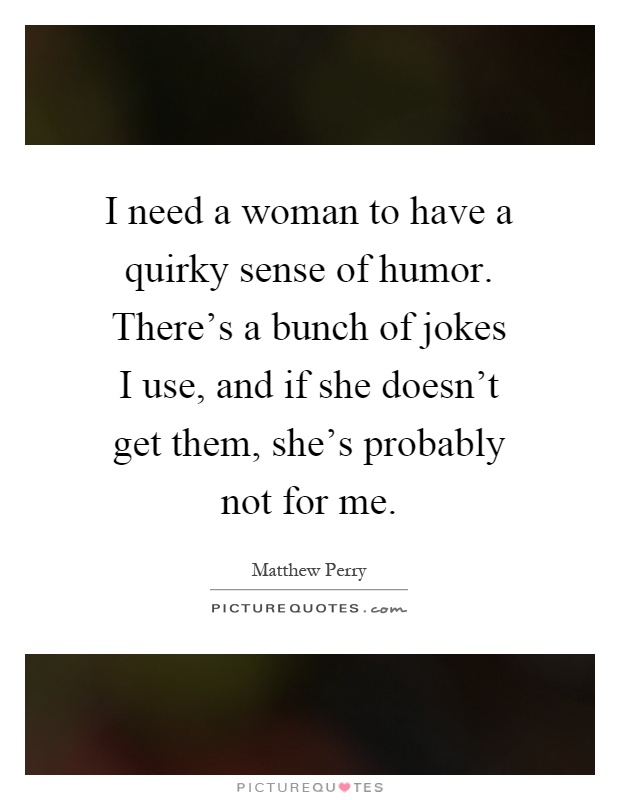 I need a woman to have a quirky sense of humor. There's a bunch of jokes I use, and if she doesn't get them, she's probably not for me Picture Quote #1