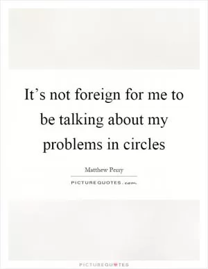 It’s not foreign for me to be talking about my problems in circles Picture Quote #1