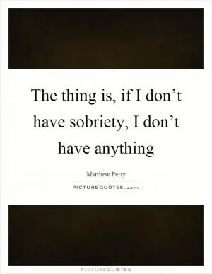 The thing is, if I don’t have sobriety, I don’t have anything Picture Quote #1