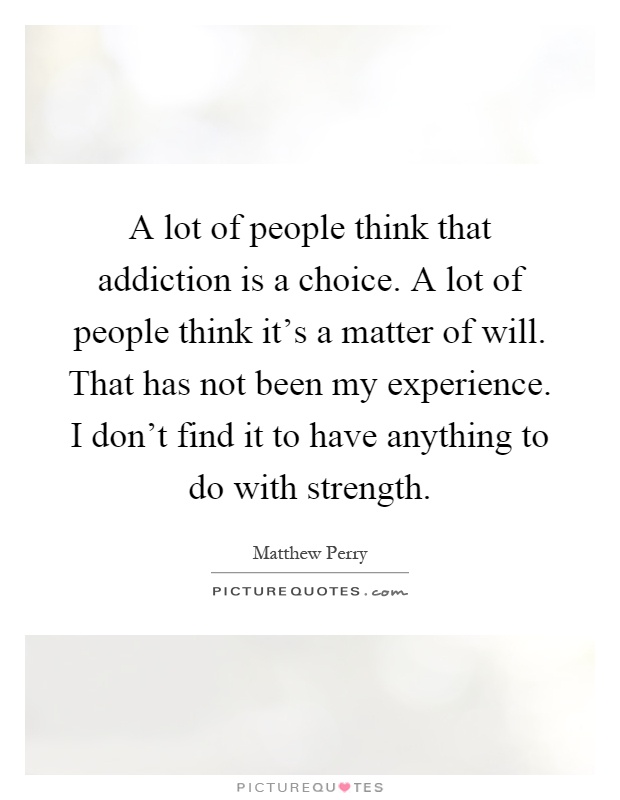 A lot of people think that addiction is a choice. A lot of people think it's a matter of will. That has not been my experience. I don't find it to have anything to do with strength Picture Quote #1