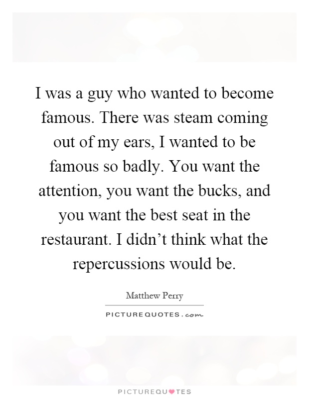 I was a guy who wanted to become famous. There was steam coming out of my ears, I wanted to be famous so badly. You want the attention, you want the bucks, and you want the best seat in the restaurant. I didn't think what the repercussions would be Picture Quote #1