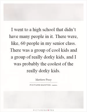 I went to a high school that didn’t have many people in it. There were, like, 60 people in my senior class. There was a group of cool kids and a group of really dorky kids, and I was probably the coolest of the really dorky kids Picture Quote #1