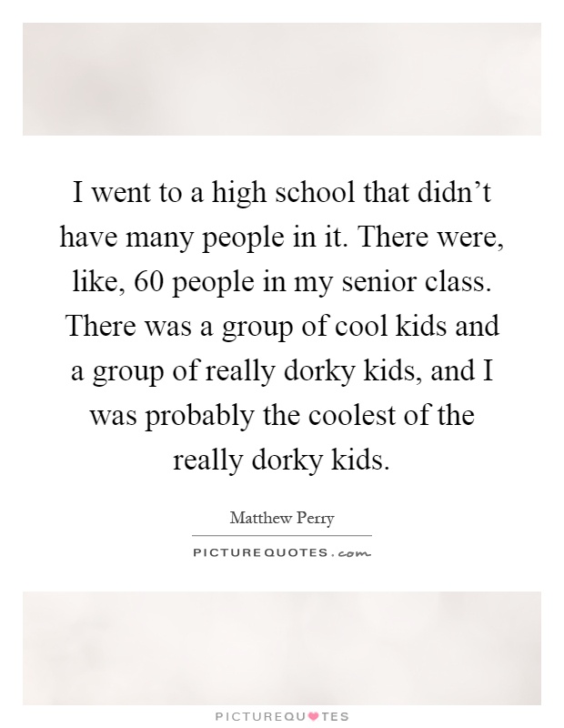 I went to a high school that didn't have many people in it. There were, like, 60 people in my senior class. There was a group of cool kids and a group of really dorky kids, and I was probably the coolest of the really dorky kids Picture Quote #1