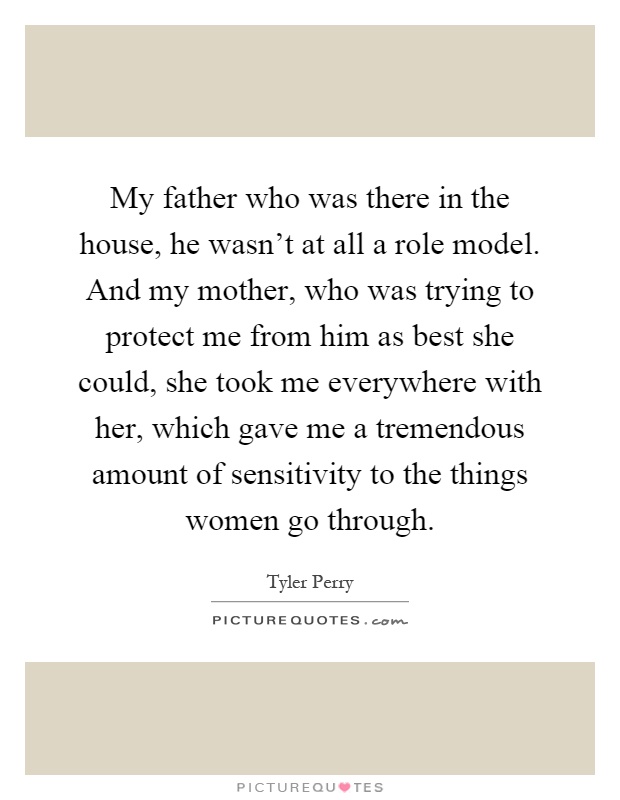 My father who was there in the house, he wasn't at all a role model. And my mother, who was trying to protect me from him as best she could, she took me everywhere with her, which gave me a tremendous amount of sensitivity to the things women go through Picture Quote #1