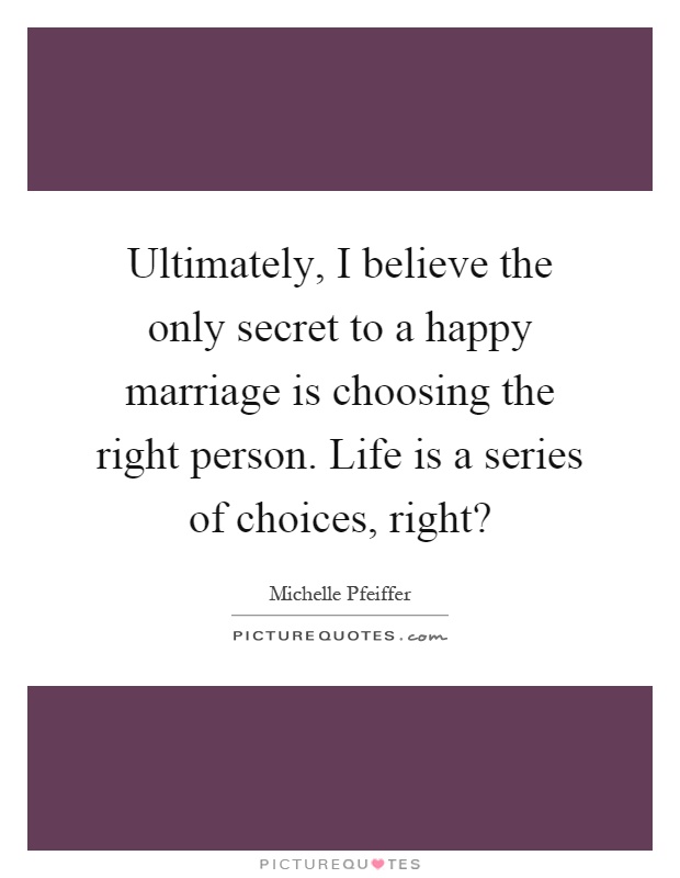 Ultimately, I believe the only secret to a happy marriage is choosing the right person. Life is a series of choices, right? Picture Quote #1