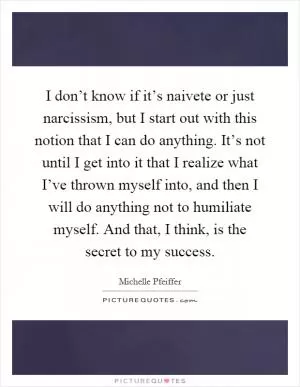 I don’t know if it’s naivete or just narcissism, but I start out with this notion that I can do anything. It’s not until I get into it that I realize what I’ve thrown myself into, and then I will do anything not to humiliate myself. And that, I think, is the secret to my success Picture Quote #1