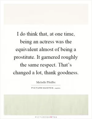 I do think that, at one time, being an actress was the equivalent almost of being a prostitute. It garnered roughly the same respect. That’s changed a lot, thank goodness Picture Quote #1