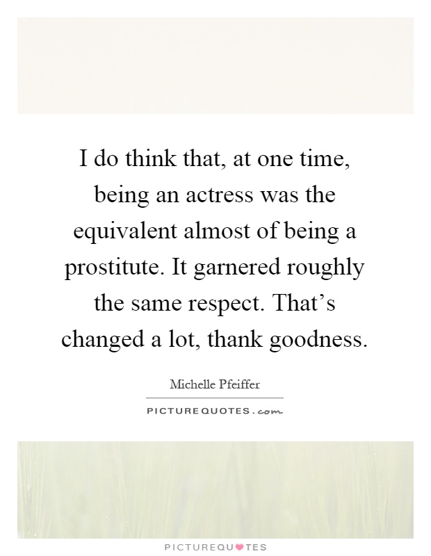 I do think that, at one time, being an actress was the equivalent almost of being a prostitute. It garnered roughly the same respect. That's changed a lot, thank goodness Picture Quote #1