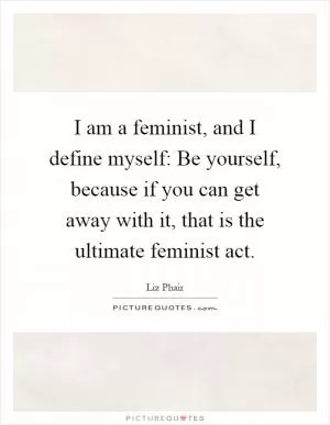 I am a feminist, and I define myself: Be yourself, because if you can get away with it, that is the ultimate feminist act Picture Quote #1