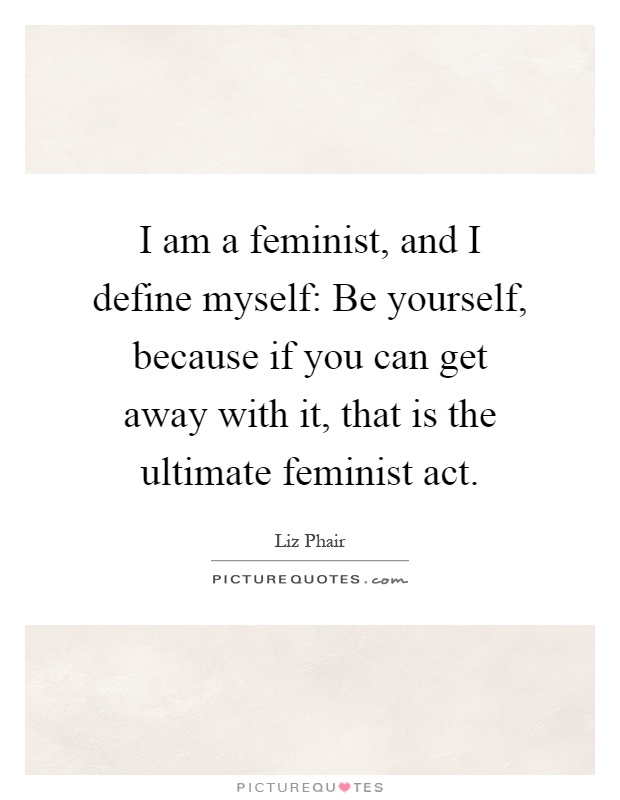I am a feminist, and I define myself: Be yourself, because if you can get away with it, that is the ultimate feminist act Picture Quote #1
