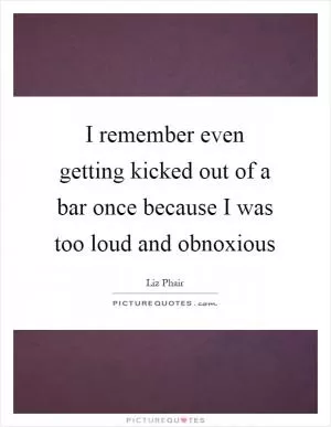 I remember even getting kicked out of a bar once because I was too loud and obnoxious Picture Quote #1