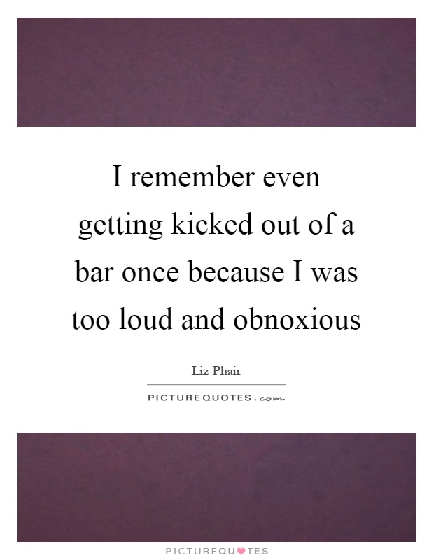 I remember even getting kicked out of a bar once because I was too loud and obnoxious Picture Quote #1