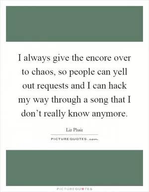 I always give the encore over to chaos, so people can yell out requests and I can hack my way through a song that I don’t really know anymore Picture Quote #1