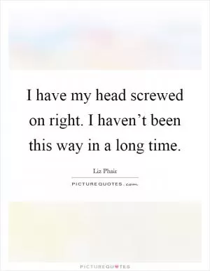 I have my head screwed on right. I haven’t been this way in a long time Picture Quote #1