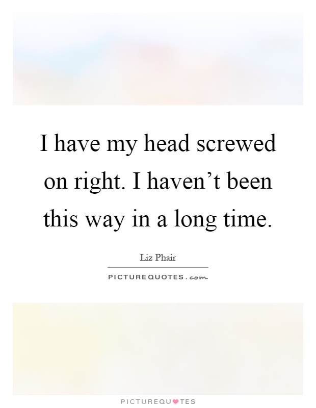 I have my head screwed on right. I haven't been this way in a long time Picture Quote #1