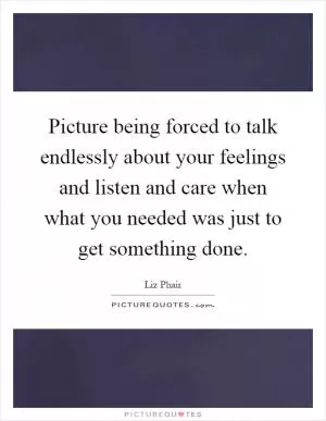 Picture being forced to talk endlessly about your feelings and listen and care when what you needed was just to get something done Picture Quote #1