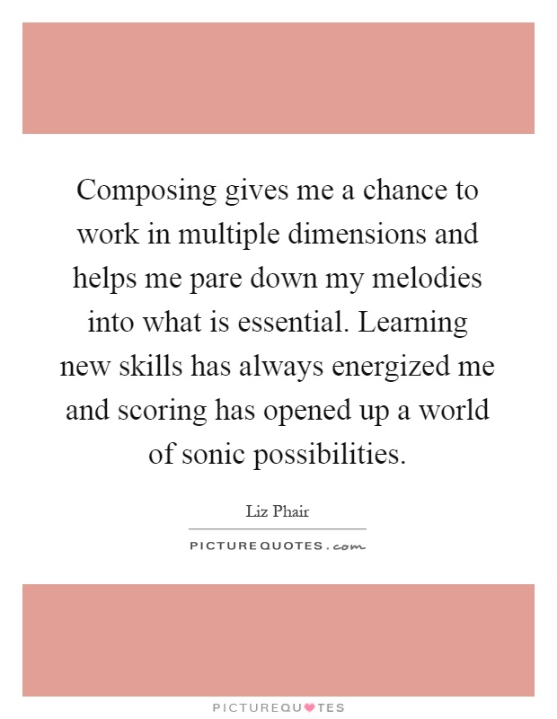 Composing gives me a chance to work in multiple dimensions and helps me pare down my melodies into what is essential. Learning new skills has always energized me and scoring has opened up a world of sonic possibilities Picture Quote #1